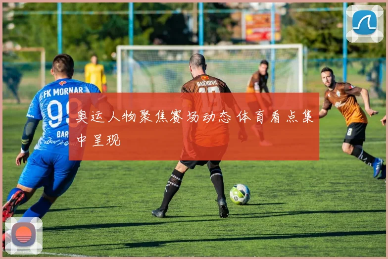 奥运人物聚焦赛场动态 体育看点集中呈现