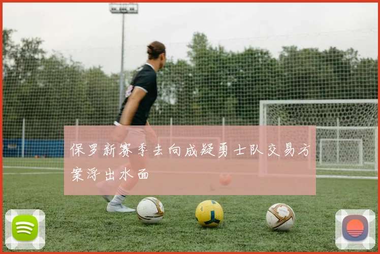 保罗新赛季去向成疑勇士队交易方案浮出水面