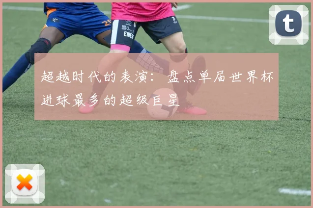 超越时代的表演：盘点单届世界杯进球最多的超级巨星