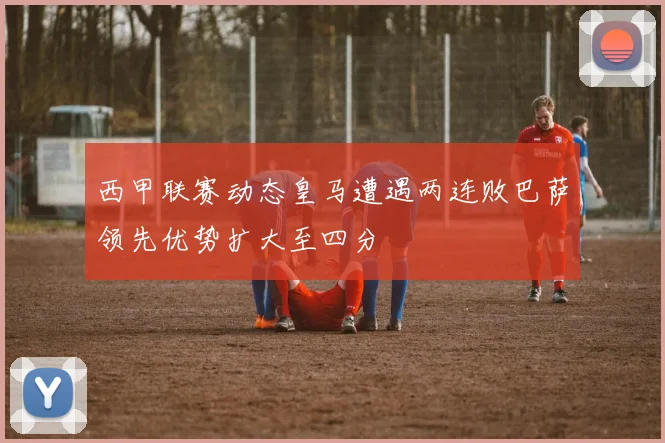 西甲联赛动态皇马遭遇两连败巴萨领先优势扩大至四分