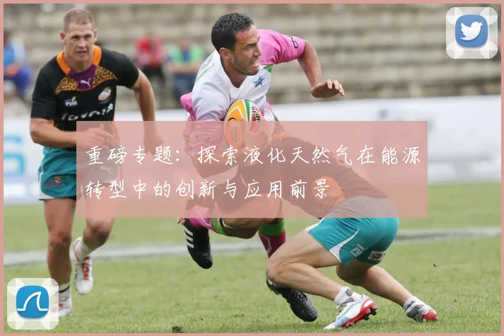 重磅专题：探索液化天然气在能源转型中的创新与应用前景