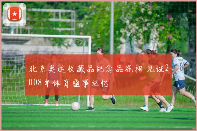 北京奥运收藏品纪念品亮相 见证2008年体育盛事记忆